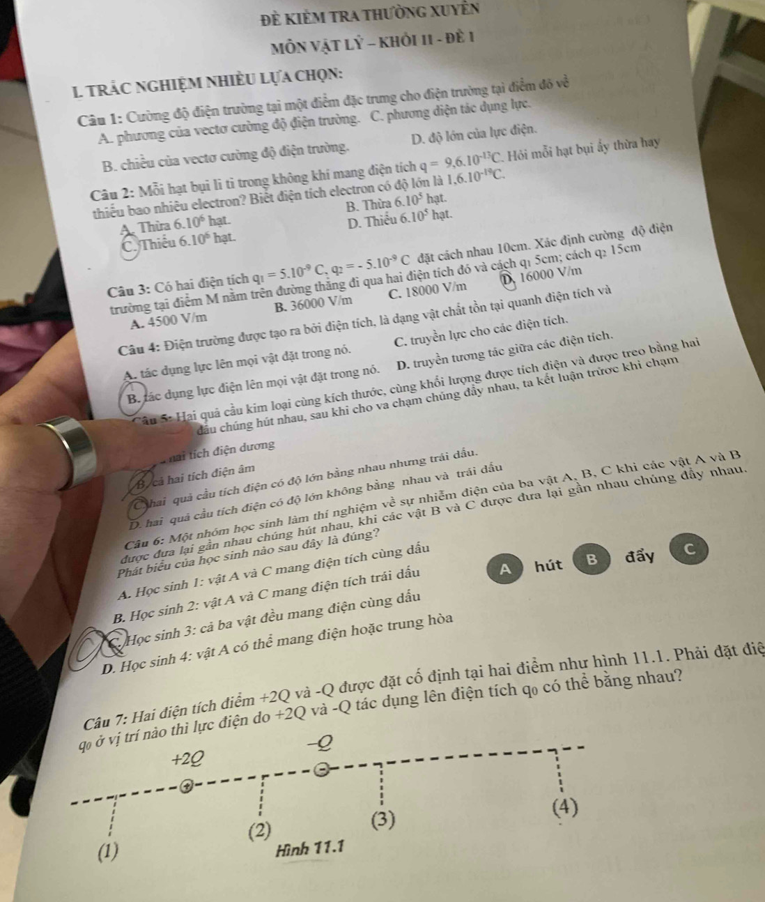 Đẻ KIÊM TRA tHườnG XUyÊn
MÔN VậT LÝ - KHỏI 11 - đề 1
1 trÁc ngHIệM NHiÈU Lựa chọn:
Câu 1: Cường độ điện trường tại một điểm đặc trưng cho điện trường tại điểm đô về
A. phương của vectơ cường độ điện trường. C. phương diện tác dụng lực.
B. chiều của vectơ cường độ điện trường. D. độ lớn của lực điện.
Câu 2: Mỗi hạt bụi li tỉ trong không khí mang điện tích q=9,6.10^(-13)C. Hỏi mỗi hạt bụi ấy thừa hay
thiếu bao nhiêu electron? Biết điện tích electron có n là 1,6.10^(-19)C.
A. Thừa 6.10^6 hạt. B. Thừa 6.10^5 hạt.
D. Thiếu 6.10^5hat
C. Thiếu 6.10^6 hạt.
Câu 3: Có hai điện tích q_1=5.10^(-9)C,q_2=-5.10^(-9)C đặt cách nhau 10cm. Xác định cường độ điện
trường tại điểm M nằm trên đường thắng đi qua hai điện tích đó và cách q1 5cm; cách q2 15cm
A. 4500 V/m B. 36000 V/m C. 18000 V/m D. 16000 V/m
Câu 4: Điện trường được tạo ra bởi điện tích, là dạng vật chất tồn tại quanh điện tích và
A. tác dụng lực lên mọi vật đặt trong nó. C. truyền lực cho các điện tích.
B. ác dụng lực điện lên mọi vật đặt trong nó. D. truyền tương tác giữa các điện tích.
Sâu S: Hai quả cầu kim loại cùng kích thước, cùng khổi lượng được tích điện và được treo bằng hai
cầu chúng hút nhau, sau khi cho va chạm chúng đẩy nhau, ta kết luận trứợc khi chạm
T hai tích điện dương
B cả hai tích điện âm
Chhai quả cầu tích điện có độ lớn bằng nhau nhưng trái dầu.
D. hai quả cầu tích điện có độ lớn không bằng nhau và trái dấu
Câu 6: Một nhóm học sinh làm thí nghiệm vhat e sự nhiễm điện của ba vật A, B, C khi các vật A và B
được đưa lại gần nhau chúng hút nhau, khi các vật B và C được đưa lại gần nhau chúng dây nhau
Phát biểu của học sinh nào sau đây là đúng?
A  hút B đẩy C
A. Học sinh 1: vật A và C mang điện tích cùng dấu
B. Học sinh 2: vật A và C mang điện tích trái dấu
C Học sinh 3: cả ba vật đều mang điện cùng dấu
D. Học sinh 4: vật A có thể mang điện hoặc trung hòa
Câu 7: Hai điện tích điểm +2Q và -Q được đặt cố định tại hai điểm như hình 11.1. Phải đặt điệ
điện do +2Q và -Q tác dụng lên điện tích qo có thể bằng nhau?
