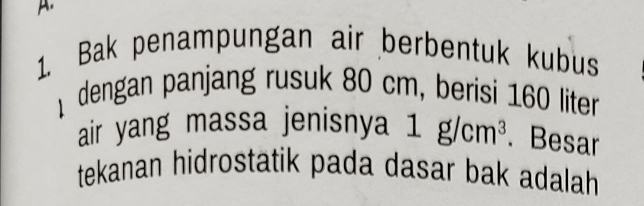 Bak penampungan air berbentuk kubus 
dengan panjang rusuk 80 cm, berisi 160 liter
air yang massa jenisnya 1g/cm^3. Besar 
tekanan hidrostatik pada dasar bak adalah