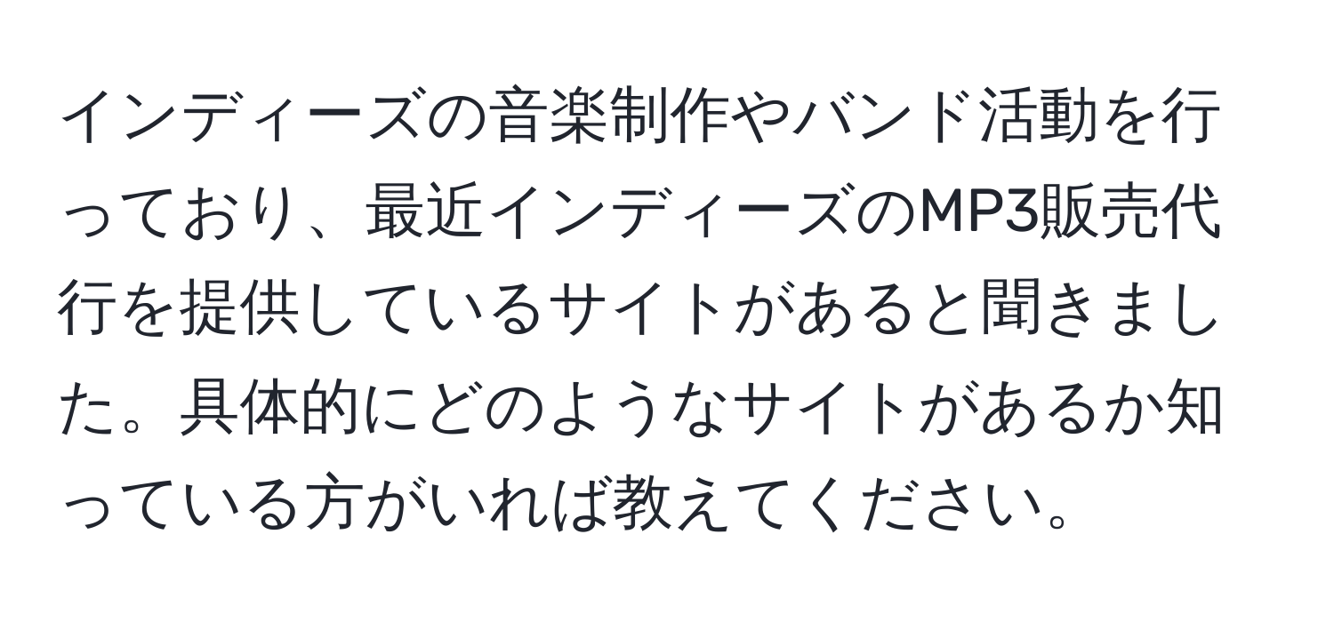 インディーズの音楽制作やバンド活動を行っており、最近インディーズのMP3販売代行を提供しているサイトがあると聞きました。具体的にどのようなサイトがあるか知っている方がいれば教えてください。