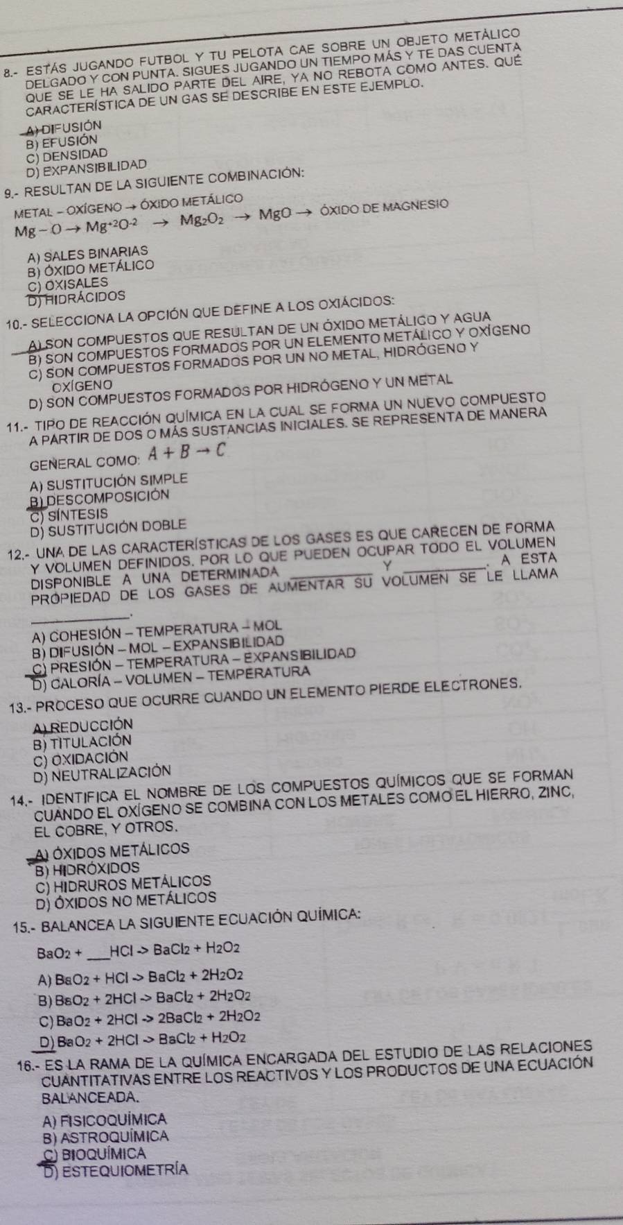 8.- ESTÁS JUGANDO FUTBOL Y TU PELOTA CAE SOBRE UN OBJETO METÁLICO
DELGADO Y CON PUNTA. SIGUES JUGANDO UN TIEMPO MÁS Y TE DAS CUENTA
QUE SE le ha SALIdo PArtE DEL aIre, ya No rEboTA COMO ANTES. QUE
CARACTERÍSTICA DE UN GAS SE DESCRIBE EN ESTE EJEMPLO.
A) DIFUSIÓN
B) EFUSIÓN
C) DENSIDAD
D) EXPANSIBILIDAD
9.- RESULTAN DE LA SIGUIENTE COMBINACIÓN:
METAL - OXÍGENO → ÓXIDO METÁLICO
Mg-Oto Mg^(+2)O^(-2) Mg_2O_2 MgO → ÓXIdo dE magnesIO
A) SALES BINARIAS
B) ÓXIDO METÁLICO
C) OXISALES
Dj hidrácidos
10.- SELECCIONA LA OPCIÓN QUE DEFINE A LOS OXIÁCIDOS:
ALSON COMPUESTOS QUE RESULTAN DE UN ÓXIDO METÁLICO Y AGUA
B) SON COMPUESTOS FORMADOS POR UN ELEMENTO METÁLICO Y OXÍGENO
C) SON COMPUESTOS FORMADOS POR UN NO METAL, HIDRÓGENO Y
OXÍGENO
D) SON COMPUESTOS FORMADOS POR HIDRÓGENO Y UN METAL
11.- TIPO DE REACCIÓN QUÍMICA EN LA CUAL SE FORMA UN NUEVO COMPUESTO
A PARTIR DE DOS O MÁS SUSTANCIAS INICIALES. SE REPRESENTA DE MANERA
GENERAL COMO: A+Bto C
A) SUSTITUCIÓN SIMPLE
B DESCOMPOSICIÓN
C) SÍNTESIS
D) sUStItUcióN DOBLE
12.- UNA DE LAS CARACTERíSTICAS DE LOS GASES ES qUE CARECEN DE FORMA
y voLumen definidos. por lO que pueden ocupar todo el volumen
DISPONIBLE A UNA DETERMINADA Y . A ESTA
prOpiedad de lOS GASES de aumenTAr Su volUmEN SE Le LLAMA
_.
A) COHESIÓN - TEMPERATURA - MOL
B) DIFUSIÓN - MOL - EXPANSIBILIDAD
CY PRESIÓN - TEMPERATURA - EXPANSIBILIDAD
D) caloría - volumen - temperatura
13.- PROCESO QUE OCURRE CUANDO UN ELEMENTO PIERDE ELECTRONES.
A) REDUCCIÓN
B) TITULACIÓN
c) Oxidación
D) NEUTRALIZACIÓN
14.- IDENTIFICA EL NOMBRE DE LOS COMPUESTOS QUÍMICOS QUE SE FORMAN
CUANDO EL OXÍGENO SE COMBINA CON LOS METALES COMO EL HIERRO, ZINC,
EL COBRE, Y OTROS.
A) OXIdOS MetÁlicos
B) HIDRÓXIDOS
C) Hidruros Metálicos
D) Óxidos no Metálicos
15.- BALANCEA LA SIGUIENTE ECUACIÓN QUÍMICA:
Ba O_2+ _ HClto BaCl_2+H_2O_2
A) BaO_2+HClto BaCl_2+2H_2O_2
B) BsO_2+2HClto BaCl_2+2H_2O_2
C) BaO_2+2HClto 2BaCl_2+2H_2O_2
D) BaO_2+2HClto BaCl_2+H_2O_2
16.- ES LA RAMA DE LA QUÍMICA ENCARGADA DEL ESTUDIO DE LAS RELACIONES
CUANTITATIVAS ENTRE LOS REACTIVOS Y LOS PRODUCTOS DE UNA ECUACIÓN
BALANCEADA.
A) FIsicOQUÍmICa
B) AStROQUÍMIca
C) BiOQUÍMIca
D) estequiometría