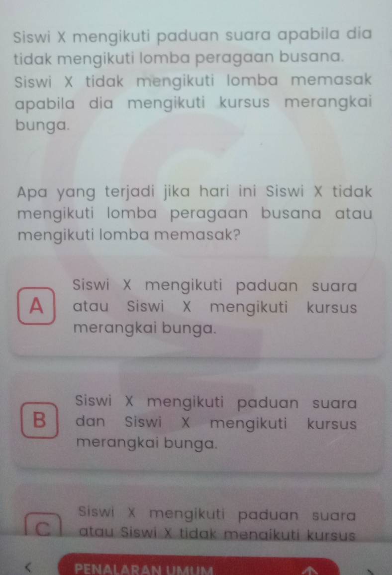 Siswi X mengikuti paduan suara apabila dia
tidak mengikuti lomba peragaan busana.
Siswi X tidak mengikuti lomba memasak
apabila dia mengikuti kursus merangkai
bunga.
Apa yang terjadi jika hari ini Siswi X tidak
mengikuti lomba peragaan busana atau 
mengikuti lomba memasak?
Siswi X mengikuti paduan suara
A atau Siswi X mengikuti kursus
merangkai bunga.
Siswi X mengikuti paduan suara
B dan Siswi X mengikuti kursus
merangkai bunga.
Siswi X mengikuti paduan suara
C atau Siswi X tidak menaikuti kursus
< PENALARAN UMUM