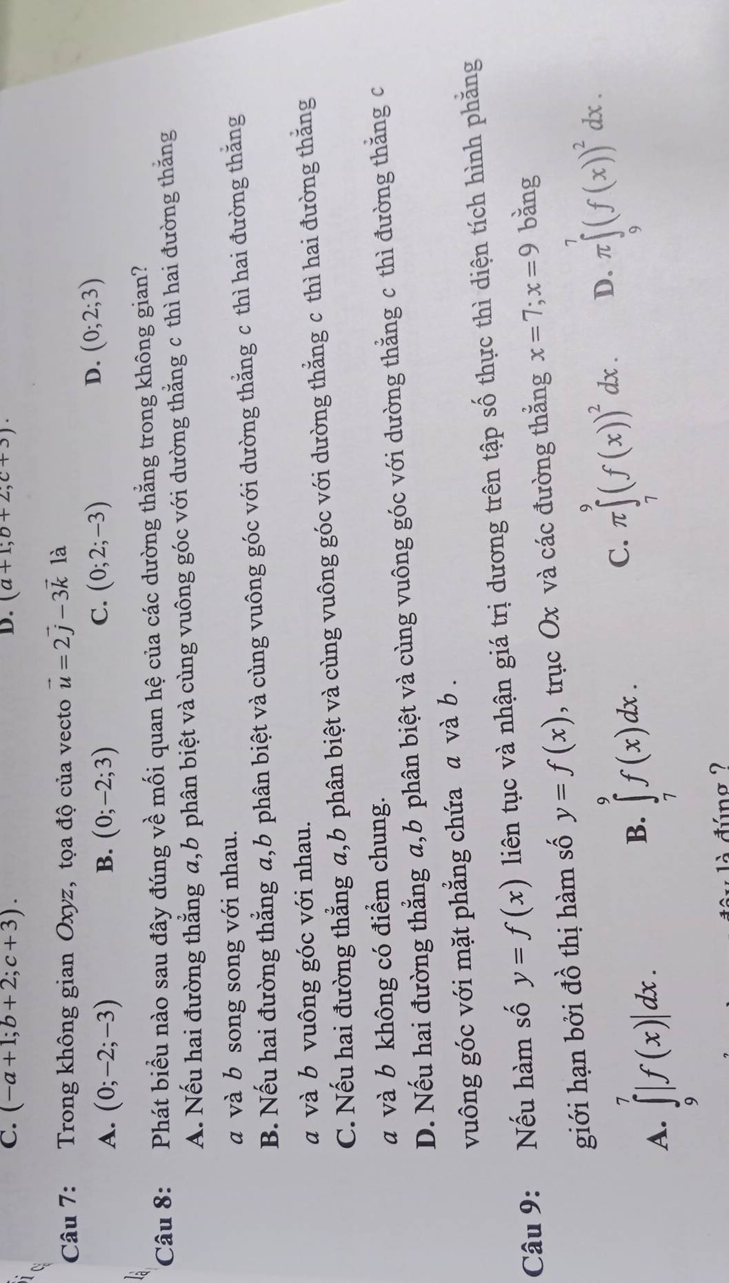 C. (-a+1;b+2;c+3). (a+1;b+2;c+3).
Câu 7: Trong không gian Oxyz, tọa độ của vecto vector u=2vector j-3vector k là
B.
A. (0;-2;-3) (0;-2;3)
C. (0;2;-3)
D. (0;2;3)
Câu 8: Phát biểu nào sau đây đúng về mối quan hệ của các dường thắng trong không gian?
A. Nếu hai đường thẳng a,b phân biệt và cùng vuông góc với dường thằng c thì hai đường thắng
a và b song song với nhau.
B. Nếu hai đường thẳng a,b phân biệt và cùng vuông góc với dường thẳng c thì hai đường thắng
a và b vuông góc với nhau.
C. Nếu hai đường thẳng a,b phân biệt và cùng vuông góc với dường thẳng c thì hai đường thắng
a và b không có điểm chung.
D. Nếu hai đường thẳng a,b phân biệt và cùng vuông góc với dường thằng c thì đường thắng c
vuông góc với mặt phẳng chứa a và b .
Câu 9: Nếu hàm số y=f(x) liên tục và nhận giá trị dương trên tập số thực thì diện tích hình phăng
giới hạn bởi đồ thị hàm số y=f(x) , trục Ox và các đường thắng x=7;x=9 bǎng
A. ∈tlimits _9^(7|f(x)|dx.
B. ∈tlimits _7^9f(x)dx.
C. π ∈tlimits _7^9(f(x))^2)dx. D. π ∈tlimits _9^(7(f(x))^2)dx.
là đúng ?