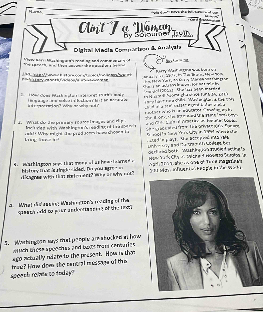 Name: “We don’t have the full picture of our
history."
-Kerri Vashington
Ain't I a Wonan
By Sojourner Tryth
Digital Media Comparison & Analysis
View Kerri Washington’s reading and commentary of Background
the speech, and then answer the questions below.
Kerry Washington was born on
URL:http://www.history.com/topics/holidays/wome January 31, 1977, in The Bronx, New York
ns-history-month/videos/aint-i-a-woman
City, New York, as Kerry Marisa Washington.
She is an actress known for her role in
1. How does Washington interpret Truth’s body Scandal (2012). She has been married
language and voice inflection? Is it an accurate to Nnamdi Asomugha since June 24, 2013.
interpretation? Why or why not? They have one child. Washington is the only
child of a real-estate agent father and a
mother who is an educator. Growing up in
2. What do the primary source images and clips the Bronx, she attended the same local Boys
included with Washington’s reading of the speech and Girls Club of America as Jennifer Lopez.
add? Why might the producers have chosen to She graduated from the private girls' Spence
School in New York City in 1994 where she
bring those in? acted in plays. She accepted into Yale
University and Dartmouth College but
declined both. Washington studied acting in
3. Washington says that many of us have learned a New York City at Michael Howard Studios. In
April 2014, she as one of Time magazine's
history that is single sided. Do you agree or
disagree with that statement? Why or why not? 100 Most Influential People in the World.
4. What did seeing Washington’s reading of the
speech add to your understanding of the text?
5. Washington says that people are shocked at how
much these speeches and texts from centuries
ago actually relate to the present. How is that
true? How does the central message of this
speech relate to today?