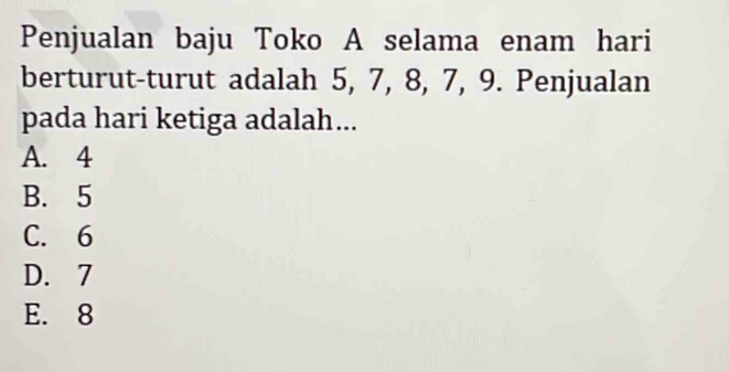 Penjualan baju Toko A selama enam hari
berturut-turut adalah 5, 7, 8, 7, 9. Penjualan
pada hari ketiga adalah...
A. 4
B. 5
C. 6
D. 7
E. 8