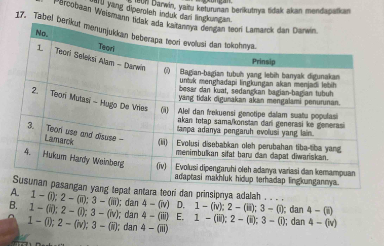 Reun Darwin, yaitu keturunan berikutnya tidak akan mendapatkan
aru yang diperoleh induk dari lingkunga
Percobaan Weismann t
17. Tabel 
ra teori dan prinsipnya adalah . . . .
1-(i); 2-(ii); 3-(iii); dan 4-(iv) D. 1-(iv); 2-(iii); 3-(i); dan 4-(ii)
B. 1-(ii); 2-(i); 3-(iv); dan 4-(iii) E. 1-(iii); 2-(ii); 3-(i); dan 4-(iv)
1-(i); 2-(iv); 3-(ii); dan 4-(iii)