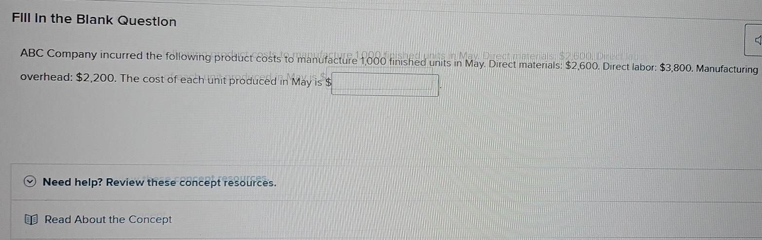 Fill in the Blank Question 
C 
ABC Company incurred the following product costs to manufacture 1,000 finished units in May. Direct materials: $2,600. Direct labor: $3,800. Manufacturing 
overhead: $2,200. The cost of each unit produced in May is $
□
Need help? Review these concept resources. 
Read About the Concept