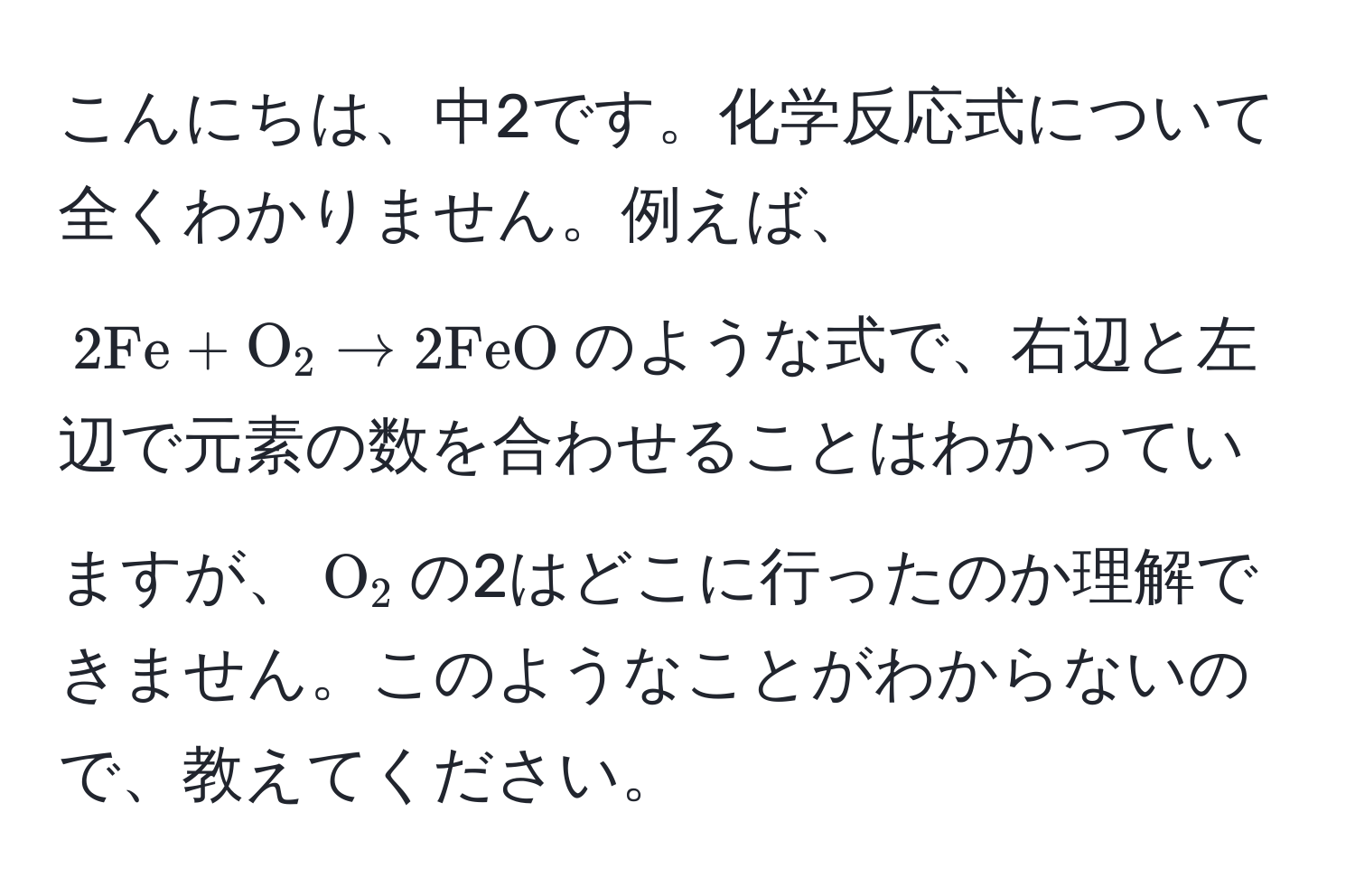 こんにちは、中2です。化学反応式について全くわかりません。例えば、$2Fe + O_2 arrow 2FeO$のような式で、右辺と左辺で元素の数を合わせることはわかっていますが、$O_2$の2はどこに行ったのか理解できません。このようなことがわからないので、教えてください。