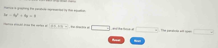 mch drop-down menu 
Hamza is graphing the parabola represented by this equation.
3x-6y^2+6y=0
Hamza should draw the vertex at (0.5,0.5)vee , the directrix at □ , and the focus at □. The parabola will open □ 
Reset Next