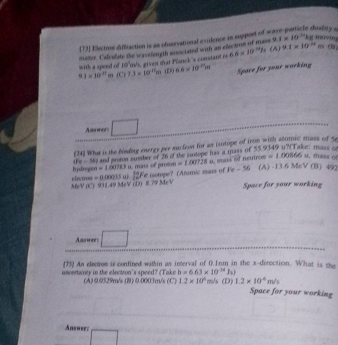 73] Election diffraction is an observational evidence in support of s
luality e
m (B)
matter. Calculate the wavelength associated with an electron of mass 9.1* 10^(31)kg moving
with a speed of 10° s, given that Planck's constant is 6.6* 10^(14)J_6 (A) 9.1* 10^(24)
9.1* 10^(27)m (C) 7.3* 10^(-11)m (D) 6.6* 10^(2/)m Space for your working
Answer:
74 What is the binding energy per nucleon for an isotope of iron with atomic mass of 56
(1c-56) and proton number of 26 if the isotope has a mass of 55.9349 u?(Take: mass 6
hydrogen =1,00783 u, mass of proton =1.00728u mass of neutron =1.00866 u, fass o
electron =0.00055 ω sumlimits _(26)^(56)F e isotope? (Atomic mass of Fe-56 (A) -13.6MeV(B) 49
MeV (C) 931.49 MeV (D) 8.79 MeV Space for your working
Answer: □ 
[75] An electron is confined within an interval of 0.1nm in the x -direction. What is the
uncertainty in the electron's speed? (Take h=6.63* 10^(-34)Js)
(A) 0.0529m/s (B) 0.0003m/s (C) 1.2* 10^6m/s (D) 1.2* 10^(-6)m/s Space for your working
Answer:
□
 ·s ·s 