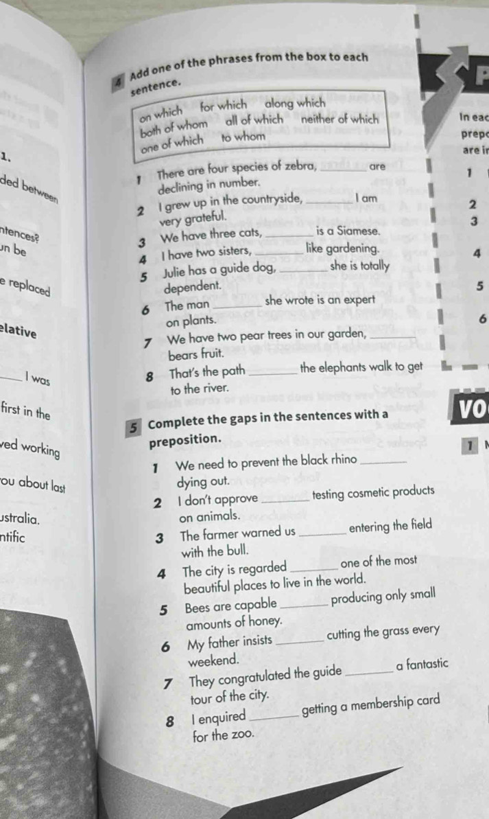Add one of the phrases from the box to each 
sentence. 
P 
on which for which along which 
both of whom all of which neither of which 
In eac 
one of which a to whom 
prep 
1. are ir 
There are four species of zebra, _are 
1 
declining in number. 
ded between 
2 I grew up in the countryside, _I am 
2 
very grateful. 
3 
ntences? 
3 We have three cats, _is a Siamese. 
n b _like gardening. 
4 I have two sisters, 
4 
5 Julie has a guide dog, _she is totally 
e replaced dependent. 
5 
6 The man_ she wrote is an expert 
on plants. 
6 
elative 
7 We have two pear trees in our garden,_ 
bears fruit. 
_I was 
8 That's the path _the elephants walk to get 
to the river. 
first in the 
5 Complete the gaps in the sentences with a vo 
preposition. 
ved working 
1 
】 We need to prevent the black rhino_ 
ou about last 
dying out. 
2 I don't approve _testing cosmetic products 
ustralia. on animals. 
ntific 
3 The farmer warned us _entering the field 
with the bull. 
4 The city is regarded _one of the most 
beautiful places to live in the world. 
5 Bees are capable _producing only small 
amounts of honey. 
6 My father insists _cutting the grass every 
weekend. 
7 They congratulated the guide_ a fantastic 
tour of the city. 
8 I enquired_ getting a membership card 
for the zoo.