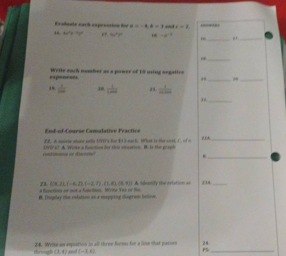 Evaluate each expression for a=-4, b=3 and e=2. 
16. 4a^4b^(-5)b^4 17. 9y^62^x i ma^(1/2)
_17_ 
_ 
Write each number as a power of 10 using negative 
exponents. _10._ 
19 
19.  1/100  20.  1/1.009  Z1.  1/16400 
Z1._ 
End-of-Course Cumulative Practice 
22. A movie store sells DVD's for $13 each. What is the cost, C. of n zzA._ 
DVD's? A. Write a fanction for this situation. B. Is the graph 
continuous or discrete? 
_ 
23,  (8,2),(-6,2),(-2,7),(1,8),(8,9) A. Identify the relation as Z3A._ 
a function or not a function. Write Yes or No. 
B. Display the relation as a mapping diagram below. 
24. Write an equation in all three forms for a line that passes 24. 
through (3,4) and (-3,6). PS_