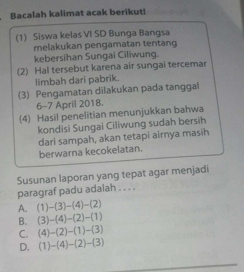 Bacalah kalimat acak berikut!
(1) Siswa kelas VI SD Bunga Bangsa
melakukan pengamatan tentang
kebersihan Sungai Ciliwung.
(2) Hal tersebut karena air sungai tercemar
limbah dari pabrik.
(3) Pengamatan dilakukan pada tanggal
6-7 April 2018.
(4) Hasil penelitian menunjukkan bahwa
kondisi Sungai Ciliwung sudah bersih
dari sampah, akan tetapi airnya masih
berwarna kecokelatan.
Susunan laporan yang tepat agar menjadi
paragraf padu adalah . . . .
A. (1)-(3)-(4)-(2)
B. (3)-(4)-(2)-(1)
C. (4)-(2)-(1)-(3)
D. (1)-(4)-(2)-(3)