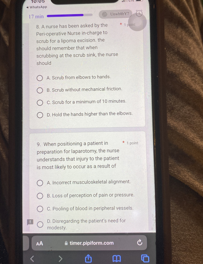 10:05 
WhatsApp
17 min Unwb8bY7
8. A nurse has been asked by the * 1 point
Peri-operative Nurse in-charge to
scrub for a lipoma excision. the
should remember that when
scrubbing at the scrub sink, the nurse
should
A. Scrub from elbows to hands.
B. Scrub without mechanical friction.
C. Scrub for a minimum of 10 minutes.
D. Hold the hands higher than the elbows.
9. When positioning a patient in 1 point
preparation for laparotomy, the nurse
understands that injury to the patient
is most likely to occur as a result of
A. Incorrect musculoskeletal alignment.
B. Loss of perception of pain or pressure.
C. Pooling of blood in peripheral vessels.
! D. Disregarding the patient's need for
modesty.
AA timer.pipiform.com