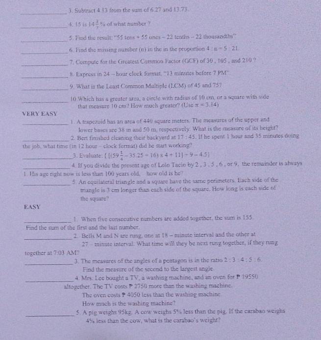 Subtract 4.13 from the sum of 6.27 and 13.73.
_4. 15 is 14 2/7  of what number ?
_
5. Find the result: ''55 tens + 55 ones - 22 tenths - 22 thousandths''
_
6. Find the missing number (n) in the in the proportion 4:n=5:21.
_7. Compute for the Greatest Common Factor (GCF) of 30 , 105 , and 210 ?
_
8. Express in 24 - hour clock format. “13 minutes before 7 PM''
_
9. What is the Least Common Multiple (LCM) of 45 and 75?
_
10 Which has a greater area, a circle with radius of 10 cm, or a square with side
that measure 10 cm? How much greater? (Use π =3.14)
VERY EASY
_1. A trapezoid has an area of 440 square meters. The measures of the upper and
lower bases are 38 m and 50 m, respectively. What is the measure of its height?
_2. Bert finished cleaning their backyard at 17:45. If he spent 1 hour and 35 minutes doing
the job, what time (in 12 hour - clock format) did he start working?
_3. Evaluate:  [(59 1/4 -35.25-16)* 4+11]+9-4.5]
_4. If you divide the present age of Lolo Tacio by 2 , 3 , 5 , 6 , or 9. the remainder is always
1. His age right now is less than 100 years old, how old is be?
_
5. An equilateral triangle and a square have the same perimeters. Each side of the
triangle is 3 cm longer than each side of the square. How long is each side of
the square?
EASY
_
1. When five consecutive numbers are added together, the sum is 155.
Find the sum of the first and the last number.
_
2. Bells M and N are rung, one at 18 - minute interval and the other at
27 - minute interval. What time will they be next rung together, if they rung
together at 7:03 AM?
_
3. The measures of the angles of a pentagon is in the ratio 2:3:4:5:6.
Find the measure of the secend to the largest angle
_
4. Mrs. Lee bought a TV, a washing machine, and an oven for P 19550
altogether. The TV costs P 2750 more than the washing machine.
The oven costs P 4050 less than the washing machine
How much is the washing machine?
_5. A pig weighs 95kg. A cow weighs 5% less than the pig. If the carabao weighs
4% less than the cow, what is the carabao's weight?
