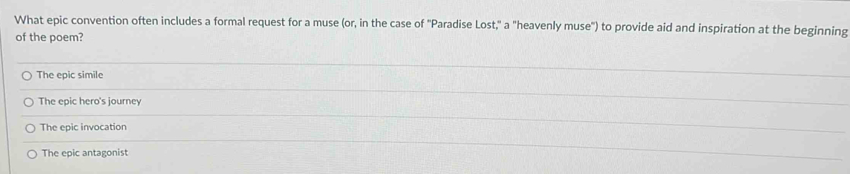 What epic convention often includes a formal request for a muse (or, in the case of 'Paradise Lost," a "heavenly muse") to provide aid and inspiration at the beginning
of the poem?
The epic simile
The epic hero's journey
The epic invocation
The epic antagonist