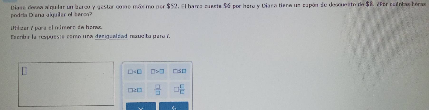 Diana desea alquilar un barco y gastar como máximo por $52. El barco cuesta $6 por hora y Diana tiene un cupón de descuento de $8. ¿Por cuántas horas
podría Diana alquilar el barco?
Utilizar † para el número de horas.
Escribir la respuesta como una desigualdad resuelta para .
□ □ >□ □ ≤ □
□ ≥ □  □ /□    □ /□  