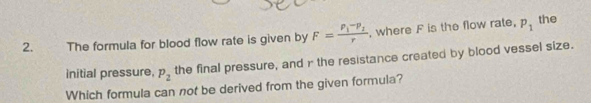 The formula for blood flow rate is given by F=frac P_1-P_2r , where F is the flow rate, p_1
the 
initial pressure, p_2 the final pressure, and r the resistance created by blood vessel size. 
Which formula can not be derived from the given formula?