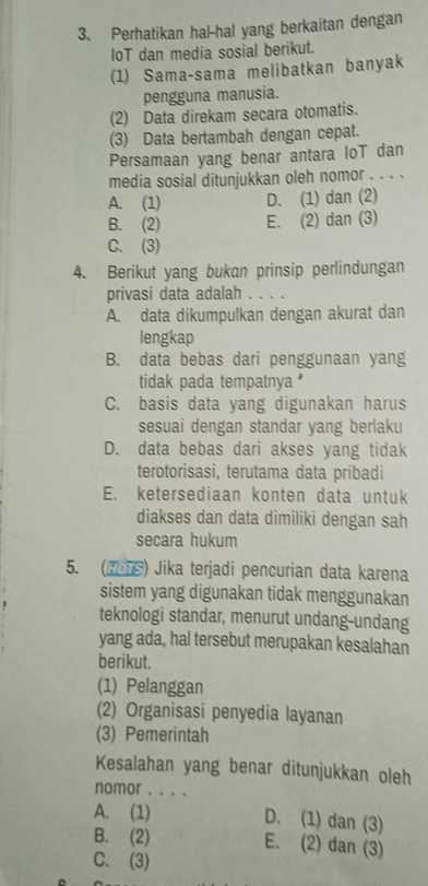 Perhatikan hal-hal yang berkaitan dengan
IoT dan media sosial berikut.
(1) Sama-sama melibatkan banyak
pengguna manusia.
(2) Data direkam secara otomatis.
(3) Data bertambah dengan cepat.
Persamaan yang benar antara loT dan
media sosial ditunjukkan oleh nomor . . . .
A. (1) D. (1) dan (2)
B. (2) E. (2) dan (3)
C. (3)
4. Berikut yang bukan prinsip perlindungan
privasi data adalah . . . .
A. data dikumpulkan dengan akurat dan
lengkap
B. data bebas dari penggunaan yang
tidak pada tempatnya
C. basis data yang digunakan harus
sesuai dengan standar yang berlaku
D. data bebas dari akses yang tidak
terotorisasi, terutama data pribadi
E. ketersediaan konten data untuk
diakses dan data dimiliki dengan sah
secara hukum
5. (HoTS) Jika terjadi pencurian data karena
sistem yang digunakan tidak menggunakan
teknologi standar, menurut undang-undang
yang ada, hal tersebut merupakan kesalahan
berikut.
(1) Pelanggan
(2) Organisasi penyedia layanan
(3) Pemerintah
Kesalahan yang benar ditunjukkan oleh
nomor . . . .
A. (1) D. (1) dan (3)
B. (2)
E. (2) dan (3)
C. (3)