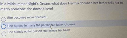 In a Midsummer Night's Dream, what does Hermia do when her father tells her to
marry someone she doesn't love?
She becomes more obedient.
She agrees to marry the person her father chooses.
She stands up for herself and follows her heart.