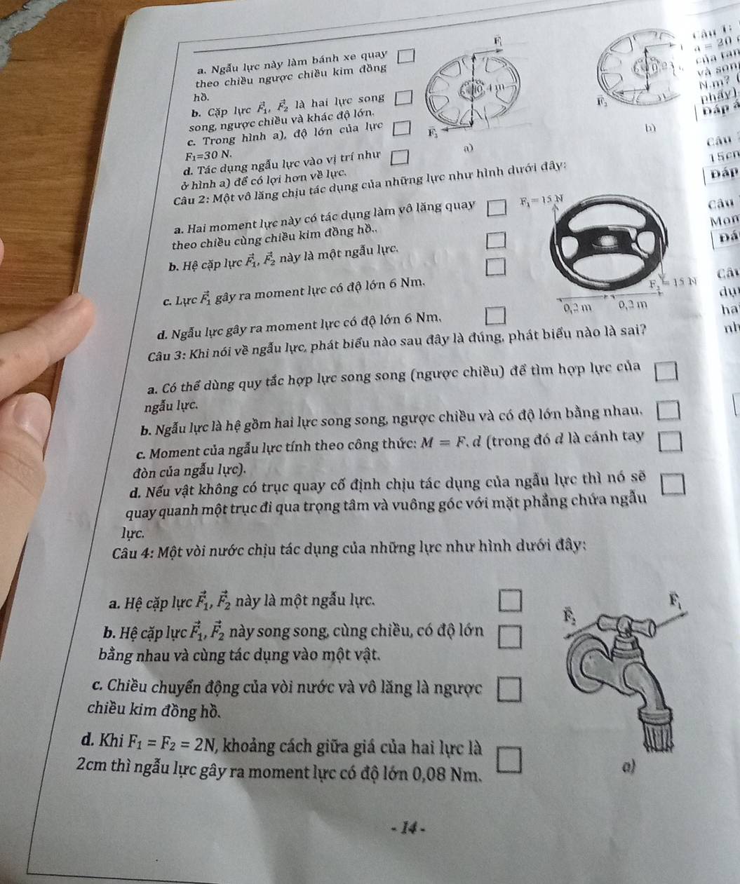 a = 20
a. Ngẫu lực này làm bánh xe quay □
của tan
theo chiều ngược chiều kim đồng
và son
hδ.phẩy)
b. Cặp lực vector F_1,vector F_2 là hai lực song □
Đáp á
song, ngược chiều và khác độ lớn. N.m?
c. Trong hình a), độ lớn của lực □
b
F_1=30N. 15cn
d. Tác dụng ngẫu lực vào vị trí như □ a) Câu
ở hình a) để có lợi hơn về lực.
Câu 2: Một vô lăng chịu tác dụng của những lực như hình dưới đây:
Đáp
a. Hai moment lực này có tác dụng làm vô lăng quay □ Câu
□ Mon
theo chiều cùng chiều kim đồng hồ.,
Đá
b. Hệ cặp lực vector F_1,vector F_2 này là một ngẫu lực.
□
Câ
c. Lực vector F_1 gây ra moment lực có độ lớn 6 Nm.
dụ
d. Ngẫu lực gây ra moment lực có độ lớn 6 Nm. □
ha
Câu 3: Khi nói về ngẫu lực, phát biểu nào sau đây là đúng, phát biểu nào là sai?
nh
a. Có thể dùng quy tắc hợp lực song song (ngược chiều) để tìm hợp lực của □
ngẫu lực.
B. Ngẫu lực là hệ gồm hai lực song song, ngược chiều và có độ lớn bằng nhau, □
c. Moment của ngẫu lực tính theo công thức: M=F * d (trong đó đ là cánh tay □
đòn của ngẫu lực).
d. Nếu vật không có trục quay cố định chịu tác dụng của ngẫu lực thì nó sẽ □
quay quanh một trục đi qua trọng tâm và vuông góc với mặt phẳng chứa ngẫu
lực.
Câu 4: Một vòi nước chịu tác dụng của những lực như hình dưới đây:
a. Hệ cặp lực vector F_1,vector F_2 này là một ngẫu lực.
□
b. Hệ cặp lực vector F_1,vector F_2 này song song, cùng chiều, có độ lớn □
bằng nhau và cùng tác dụng vào một vật.
c. Chiều chuyển động của vòi nước và vô lăng là ngược □
chiều kim đồng hồ.
d. Khi F_1=F_2=2N 1, khoảng cách giữa giá của hai lực là
2cm thì ngẫu lực gây ra moment lực có độ lớn 0,08 Nm. □
a)
- 14 -