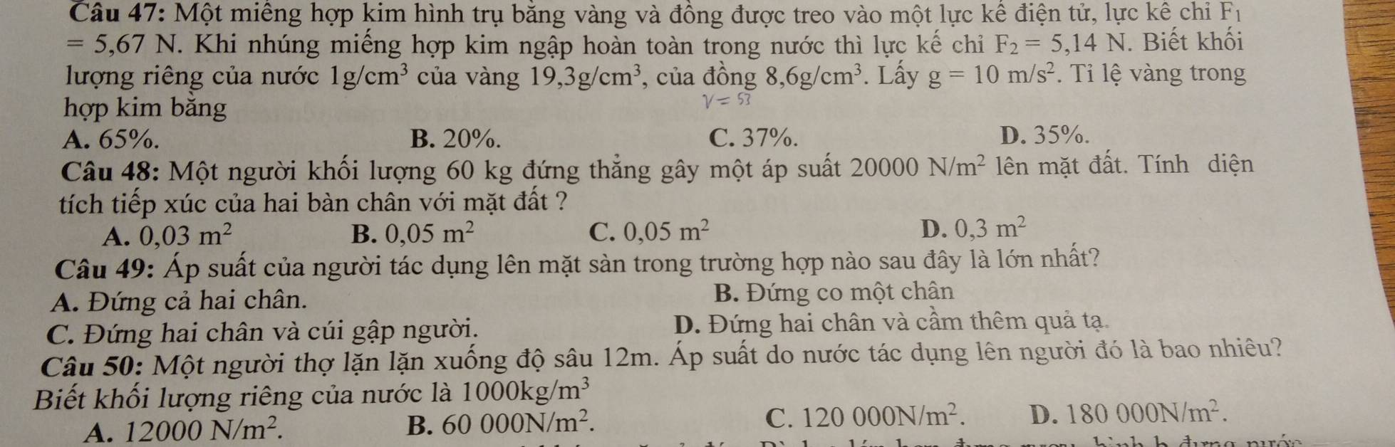 Một miêng hợp kim hình trụ bằng vàng và đồng được treo vào một lực kể điện tử, lực kê chỉ Fı
=5,67N. Khi nhúng miếng hợp kim ngập hoàn toàn trong nước thì lực kế chỉ F_2=5,14N. Biết khối
lượng riêng của nước 1g/cm^3 của vàng 19,3g/cm^3 , của dong8,6g/cm^3. Lấy g=10m/s^2. Ti lệ vàng trong
hợp kim bằng
V=53
A. 65%. B. 20%. C. 37%. D. 35%.
Câu 48: Một người khối lượng 60 kg đứng thẳng gây một áp suất 20000N/m^2 lên mặt đất. Tính diện
tích tiếp xúc của hai bàn chân với mặt đất ?
A. 0,03m^2 B. 0,05m^2 C. 0,05m^2 D. 0,3m^2
Câu 49: Áp suất của người tác dụng lên mặt sàn trong trường hợp nào sau đây là lớn nhất?
A. Đứng cả hai chân. B. Đứng co một chân
C. Đứng hai chân và cúi gập người. D. Đứng hai chân và cầm thêm quả tạ.
Câu 50: Một người thợ lặn lặn xuống độ sâu 12m. Áp suất do nước tác dụng lên người đó là bao nhiêu?
Biết khối lượng riêng của nước là 1000kg/m^3
A. 12000N/m^2. B. 60000N/m^2. C. 120000N/m^2. D. 180000N/m^2.