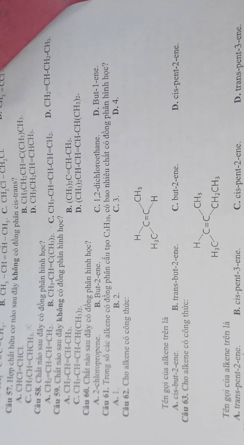 x-CH_3. B. CH_3-CH=CH-CH_3 _ C. CH_2Cl-CH_2Cl.
CH_2=CC1
Câu 57. Hợp chất hữu cơ nào sau đây không có đồng phân cis-trans?
A. CHCl=CHCl.
B. CH_3CH_2CH=C(CH_3)CH_3.
C. CH_3CH=CHCH_3.
D. CH_3CH_2CH=CHCH_3.
Câu 58. Chất nào sau đây có đồng phân hình học? D. CH_2=CH-CH_2-CH_3.
A. CH_2=CH-CH=CH_2. B. CH_3-CH=C(CH_3)_2. C. CH_3-CH=CH-CH=CH_2.
Câu 59. Chất nào sau đây không có đồng phân hình học?
A. CH_3-CH=CH-CH_3.
B. (CH_3)_2C=CH-CH_3.
C. CH_3-CH=CH-CH(CH_3)_2. (CH_3)_2CH-CH=CH-CH(CH_3)_2.
D.
Câu 60. Chất nào sau đây có đồng phân hình học?
A. 2-chloropropene. B. But- 2- ene. C. 1,2-dichloroethane. D. But-1-ene.
Câu 61. Trong số các alkene có đồng phân cấu tạo C_5H_10 , có bao nhiêu chất có đồng phân hình học?
A. 1. B. 2. C. 3. D. 4.
Câu 62. Cho alkene có công thức:
Tên gọi của alkene trên là
A. cis-but-2-ene. B. trans-but-2-ene. C. but-2-ene. D. cis-pent-2-ene.
Câu 63. Cho alkene có công thức:
H
CH_3
C=C
H_3C
CH_2CH_3
Tên gọi của alkene trên là
A. trans-pent-2-ene. B. cis-pent-3-ene. C. cis-pent-2-ene. D. trans-pent-3-ene.