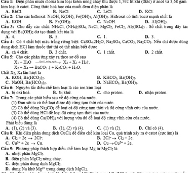 Cầu 1: Điện phần muổi clorua kim loại kiểm nòng chảy thu được 1,792 lit khi (đktc) ở anot và 3,68 gam
kim loại ở catot. Công thức hoá học của muổi đem điện phân là
A. RbCl B. NaCL C LiCl
Câu 2: Cho các hiđroxit: A. KOH. B. Fe(OH) C. NaOP ớ Hidroxit có tỉnh bazơ mạnh nhất là D. KCl
NaOH,K(OH),Fe(OH)_3, A1(OH)
D. Al(OH)_3.
Câu 3: Cho dẩy các chất: NH_4Cl,(NH_4)_2SO_4,NaCl,MgCl_2,FeCl_2,Al_2(SO_4)_3.So chất trong dãy tác
Ba(OH) Dc dự tạo thành kết tủa là
đụng với A. 4. B. 5. C. 1. D. 3.
Câu 4: Có 4 chất bột màu trắng riêng biệt: CaSO_42H_2O,Na_2SO_4,CaCO_3,Na_2CO_3 Nếu chi được đùng
dung dịch HCI làm thuốc thử thì có thể nhận biết được C. 1 chat. D. 2 chất.
A. cá 4 chất B. 3 chất
Câu 5: Cho các phản ứng xảy ra theo sơ đồ sau Nud mùng ngồn X_2+X_3+H_2uparrow .
X_1+H_2O
X_2+X_4to B_2CO_3downarrow +K_2CO_3+H_2O.
Chất X_2, Xã lần lược là
A. KOH,Ba(HCO_3)_2. B. KHCO_3,Ba(OH)_2.
C. NaOH,Ba(HCO_3)_2 D. NaHCO_3,Ba(OH)_2
Cầu 6: Nguyên tắc điều chế kim loại là các ion kim loại B. bị khử. C. cho proton. D. nhận proton.
A. bị oxi hoá
Câu 7: Trong các phát biểu sau về độ cứng của nước.
(1) Đun sối ta có thể loại được độ cứng tạm thời của nước.
(2) Có thể dùng Na_2CO_3 để loại cá độ cứng tạm thời và độ cứng vĩnh cứu của nước.
(3) Có thể đùng HCI để loại độ cứng tạm thời của nước.
Phát biểu đùng là (4) Có thể dùng Ca(OH)_2 với lượng vừa đủ để loại độ cứng vĩnh cứu của nước.
và 4) C. (1) và (2).
Câu 8: Khi điện phần dung địch A. (1), (2) và (3). B. (1),(2) để điều chế kim loại Cu, quả trình xảy ra ở catot (cực âm) là D. Chi cô (4).
CaCl_2
A. Cl_2+2eto 2Cr B. 2Cl^-to Cl_2+2e
C. Cu^(2+)+2eto Cu D. Cuto Cu^(2+)+2e.
Câu 9: Phương pháp thích hợp điều chế kim loại Mỹ từ MgCl_2la
A nhiệt phân MgCl₂. nóng chảy.
MgCl_2
B. điện phân C. điện phân dung dịch MgCl.
D. dùng Na khử Mg^(2+) trong dung dịch MgCl_2
