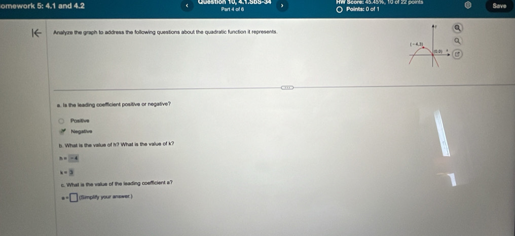 omework 5:4.1 and 4.2 Question 10, 4.1.SBS-34 HW Score: 45.45%, 10 of 22 points Save
Part 4 of 6 Points: 0 of 1
Analyze the graph to address the following questions about the quadratic function it represents.
a. Is the leading coefficient positive or negative?
Positive
Negative
b. What is the value of h? What is the value of k?
h=-4
k=3
c. What is the value of the leading coefficient a?
a=□ (Simplify your answer.)