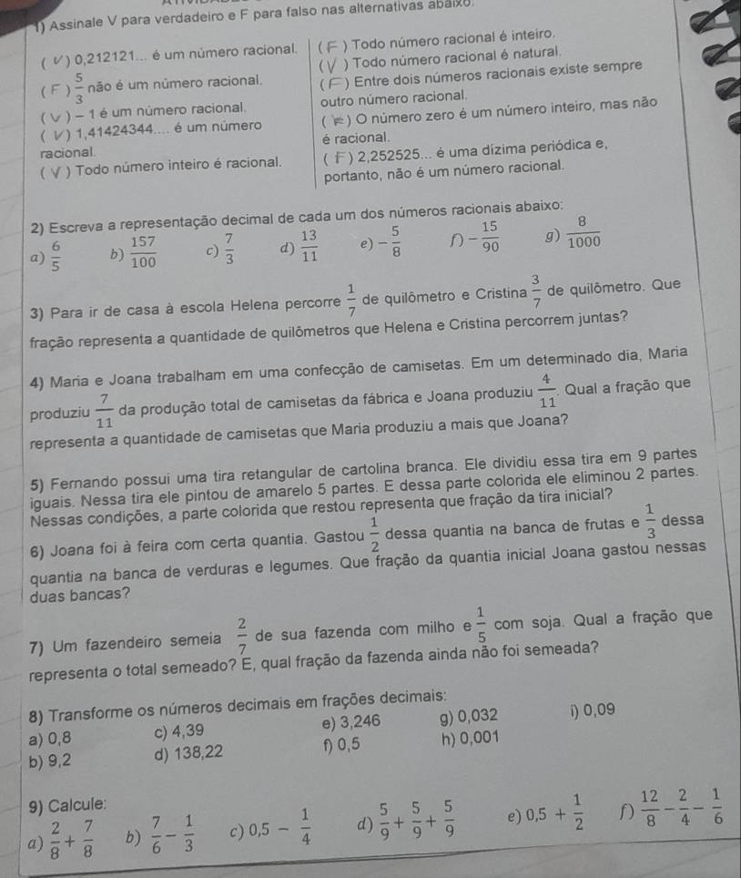 ) Assinale V para verdadeiro e F para falso nas alternativas abaixo.
( ) 0,212121... é um número racional. ) Todo número racional é inteiro.
( )  5/3  não é um número racional. C ) Todo número racional é natural.
) Entre dois números racionais existe sempre
( ) - 1 é um número racional. outro número racional.
 ) 1,41424344.... é um número ( ) O número zero é um número inteiro, mas não
racional é racional.
 ) Todo número inteiro é racional.  ) 2,252525... é uma dízima periódica e,
portanto, não é um número racional.
2) Escreva a representação decimal de cada um dos números racionais abaixo:
a)  6/5  b)  157/100  c)  7/3  d)  13/11  e) - 5/8  - 15/90  g)  8/1000 
3) Para ir de casa à escola Helena percorre  1/7  de quilômetro e Cristina  3/7  de quilômetro. Que
ração representa a quantidade de quilômetros que Helena e Cristina percorrem juntas?
4) Maria e Joana trabalham em uma confecção de camisetas. Em um determinado dia, Maria
produziu  7/11  da produção total de camisetas da fábrica e Joana produziu  4/11  Qual a fração que
representa a quantidade de camisetas que Maria produziu a mais que Joana?
5) Fernando possui uma tira retangular de cartolina branca. Ele dividiu essa tira em 9 partes
iguais. Nessa tira ele pintou de amarelo 5 partes. E dessa parte colorida ele eliminou 2 partes.
Nessas condições, a parte colorida que restou representa que fração da tira inicial?
6) Joana foi à feira com certa quantia. Gastou  1/2  dessa quantia na banca de frutas e  1/3  dessa
quantia na banca de verduras e legumes. Que fração da quantia inicial Joana gastou nessas
duas bancas?
7) Um fazendeiro semeia  2/7  de sua fazenda com milho e  1/5  com soja. Qual a fração que
representa o total semeado? E, qual fração da fazenda ainda não foi semeada?
8) Transforme os números decimais em frações decimais:
a) 0,8 c) 4,39 e) 3,246 g) 0,032 i) 0,09
b) 9,2 d) 138,22 f) 0,5 h) 0,001
9) Calcule:
a)  2/8 + 7/8  b)  7/6 - 1/3  c) 0,5- 1/4  d)  5/9 + 5/9 + 5/9  e) 0,5+ 1/2  f)  12/8 - 2/4 - 1/6 