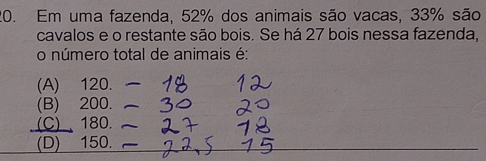 Em uma fazenda, 52% dos animais são vacas, 33% são
cavalos e o restante são bois. Se há 27 bois nessa fazenda,
o número total de animais é:
(A) 120.
(B) 200.
(C)、 180._
(D) 150.