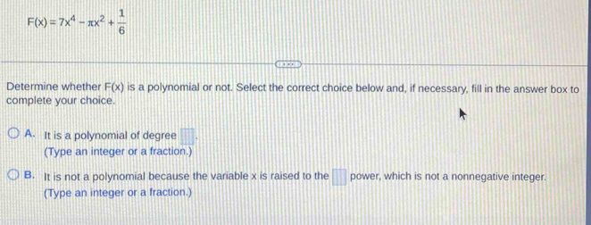 F(x)=7x^4-π x^2+ 1/6 
Determine whether F(x) is a polynomial or not. Select the correct choice below and, if necessary, fill in the answer box to
complete your choice.
A. It is a polynomial of degree □. 
(Type an integer or a fraction.)
B. It is not a polynomial because the variable x is raised to the □ power, which is not a nonnegative integer.
(Type an integer or a fraction.)