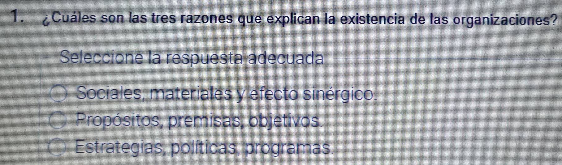 £Cuáles son las tres razones que explican la existencia de las organizaciones?
Seleccione la respuesta adecuada
Sociales, materiales y efecto sinérgico.
Propósitos, premisas, objetivos.
Estrategias, políticas, programas.