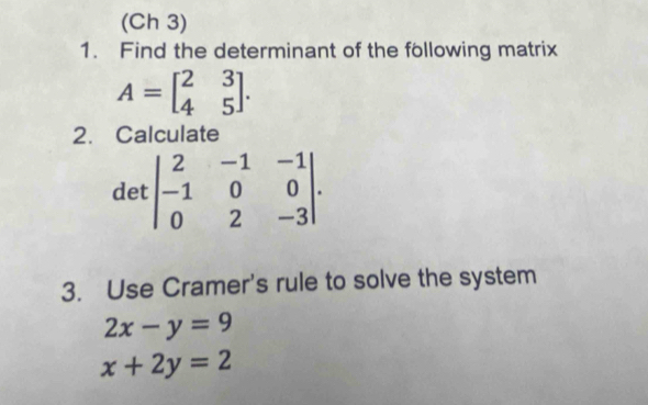 (Ch 3) 
1. Find the determinant of the following matrix
A=beginbmatrix 2&3 4&5endbmatrix. 
2. Calculate 
det beginvmatrix 2&-1&-1 -1&0&0 0&2&-3endvmatrix. 
3. Use Cramer's rule to solve the system
2x-y=9
x+2y=2