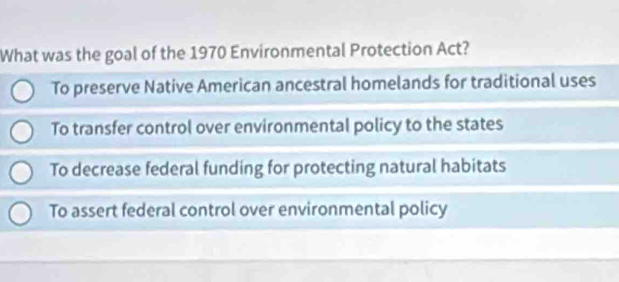 What was the goal of the 1970 Environmental Protection Act?
To preserve Native American ancestral homelands for traditional uses
To transfer control over environmental policy to the states
To decrease federal funding for protecting natural habitats
To assert federal control over environmental policy