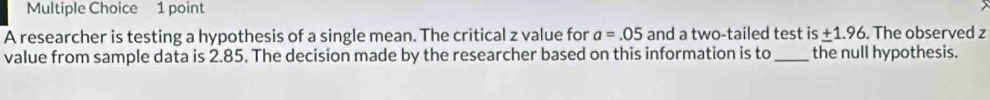 A researcher is testing a hypothesis of a single mean. The critical z value for a=.05 and a two-tailed test is_ +1.96. The observed z
value from sample data is 2.85. The decision made by the researcher based on this information is to_ the null hypothesis.