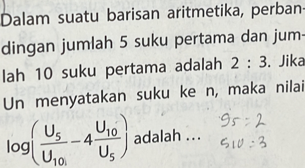 Dalam suatu barisan aritmetika, perban 
dingan jumlah 5 suku pertama dan jum- 
lah 10 suku pertama adalah 2:3. Jika 
Un menyatakan suku ke n, maka nilai
log (frac U_5U_10-4frac U_10U_5) adalah ...