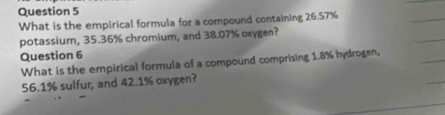 What is the empirical formula for a compound containing 26.57%
potassium, 35.36% chromium, and 38.07% oxygen? 
Question 6 
What is the empirical formula of a compound comprising 1.8% hydrogen,
56.1% sulfur, and 42.1% oxygen?