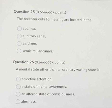 The receptor cells for hearing are located in the
cochlea.
auditory canal.
eardrum.
semicircular canals.
Question 26 (0.6666667 points)
A mental state other than an ordinary waking state is
selective attention.
a state of mental awareness.
an altered state of consciousness.
alertness.