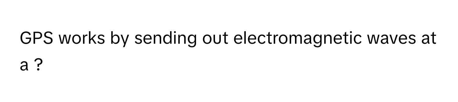 GPS works by sending out electromagnetic waves at a ?