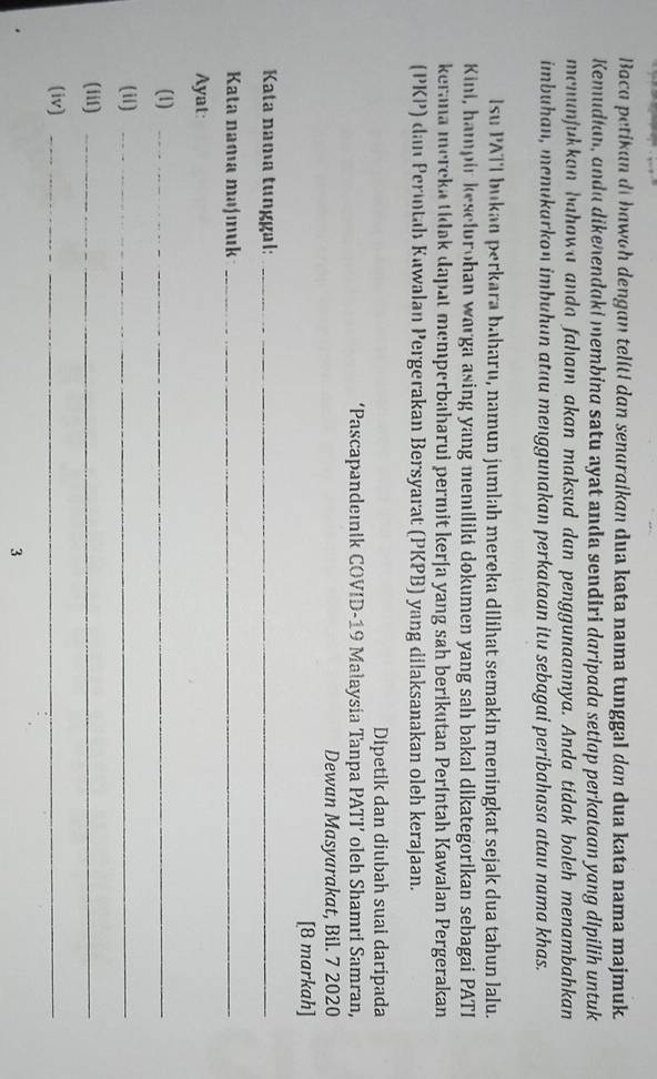 Bocq petikun di bawoh dengan telíti dan sendraikan dua kata naıa tunggal dan dua kata nama majmuk. 
Kemudian, andu dikenendaki membina satu ayat anda sendiri daripada setlap perkataan yang dipilih untuk 
menunjukkan bahawa anda faham akan maksud dan penggunaannya. Anda tidak boleh menambahkan 
imbuhan, menukarkon imbuhan atau menggunakan perkataan itu sebagai peribahasa atau nama khas. 
Isu PATI bukan perkara baharu, namun jumlah mereka dilihat semakin meningkat sejak dua tahun lalu. 
Kini, hampir kesclurohan warga asing yang memiliki dokumen yang sah bakal dikategorikan sebagai PATI 
kerana mereka tidak dapat memperbaharui permit kerja yang sah berikutan Períntah Kawalan Pergerakan 
(PKP) dan Peritah Kuwalan Pergerakan Bersyarat (PKPB) yang dilaksanakan oleh kerajaan. 
Dipetik dan diubah suai daripada 
‘Pascapandeıik COVID-19 Malaysia Tanpa PATI’ oleh Shamri Samran, 
Dewan Masyarakat, Bil. 7 2020 
[8 markah] 
Kata nama tunggal:_ 
Kata nama maʃmuk_ 
Ayat: 
(1)_ 
(il)_ 
(iii)_ 
(iv)_ 
3