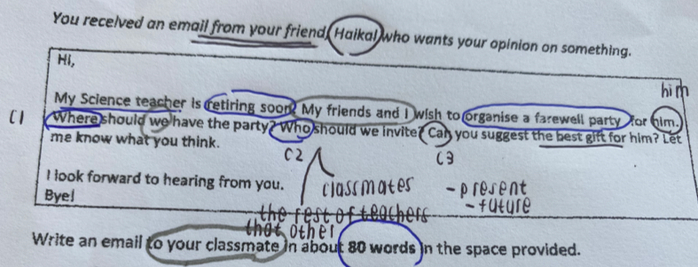 You recelved an email from your friend, Haikal who wants your opinion on something. 
Hi, 
My Science teacher is retiring soom? My friends and I wish to organise a farewell party for him. 
C1 Where should we have the party? Who should we invite? Can you suggest the best gift for him? Let 
me know what you think. 
I look forward to hearing from you. 
Byel 
Write an email to your classmate in about 80 words in the space provided.