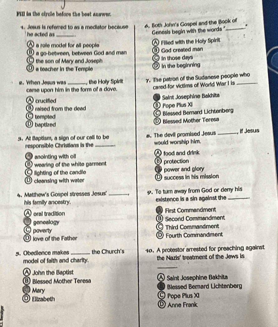 Fill in the circle before the best answer.
Jesus is referred to as a mediator because 6. Both John's Gospel and the Book of
he acted as_ .
Genesis begin with the words " "
a role model for all people ^ Filled with the Holy Spirit
B a go-between, between God and man ⑧ God created man
the son of Mary and Joseph In those days
① a teacher in the Temple ① in the beginning
2. When Jesus was _, the Holy Spirit 7. The patron of the Sudanese people who
came upon him in the form of a dove. cared for victims of World War I is
A crucified Saint Josephine Bakhita
⑧ raised from the dead ® Pope Pius XI
C tempted Blessed Bernard Lichtenberg
① baptized Blessed Mother Teresa
9. At Baptism, a sign of our call to be 8. The devil promised Jesus _, if Jesus
responsible Christians is the _. would worship him.
anointing with oil A food and drink
⑬ wearing of the white garment ⑬ protection
lighting of the candle power and glory
① cleansing with water D success in his mission
4、 Matthew's Gospel stresses Jesus' _1 9. To turn away from God or deny his
his family ancestry. existence is a sin against the _.
A oral tradition First Commandment
genealogy Second Commandment
C poverty Third Commandment
love of the Father DFourth Commandment
5.Obedience makes _the Church's 10. A protestor arrested for preaching against
model of faith and charity. the Nazis' treatment of the Jews is
_
A John the Baptist
B Blessed Mother Teresa A Saint Josephine Bakhita
) Mary Blessed Bemard Lichtenberg
O Elizabeth Pope Plus XI
Anne Frank