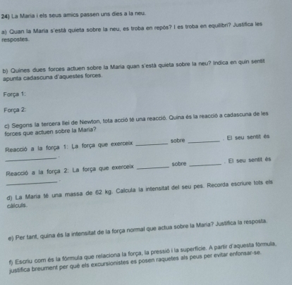 La Maria i els seus amics passen uns dies a la neu. 
a) Quan la María s'está quieta sobre la neu, es troba en repós? I es troba en equilibri? Justifica les 
respostes. 
b) Quines dues forces actuen sobre la Maria quan s'está quieta sobre la neu? Indica en quin sentit 
apunta cadascuna d'aquestes forces. 
Força 1: 
Força 2: 
c) Segons la tercera llei de Newton, tota acció té una reacció. Quina és la reacció a cadascuna de les 
forces que actuen sobre la Maria? 
Reacció a la força 1: La força que exerceix _sobre _. El seu sentit és 
_ Reacció a la força 2: La força que exerceix _sobre _. El seu sentit és 
. 
_d) La Maria té una massa de 62 kg. Calcula la intensitat del seu pes. Recorda escriure tots els 
cálculs. 
e) Per fant, quina és la intensitat de la força normal que actua sobre la Maria? Justifica la resposta. 
f) Escriu com és la fórmula que relaciona la força, la pressió i la superficie. A partir d'aquesta fórmula, 
justifica breument per qué els excursionistes es posen raquetes als peus per evitar enfonsar-se.