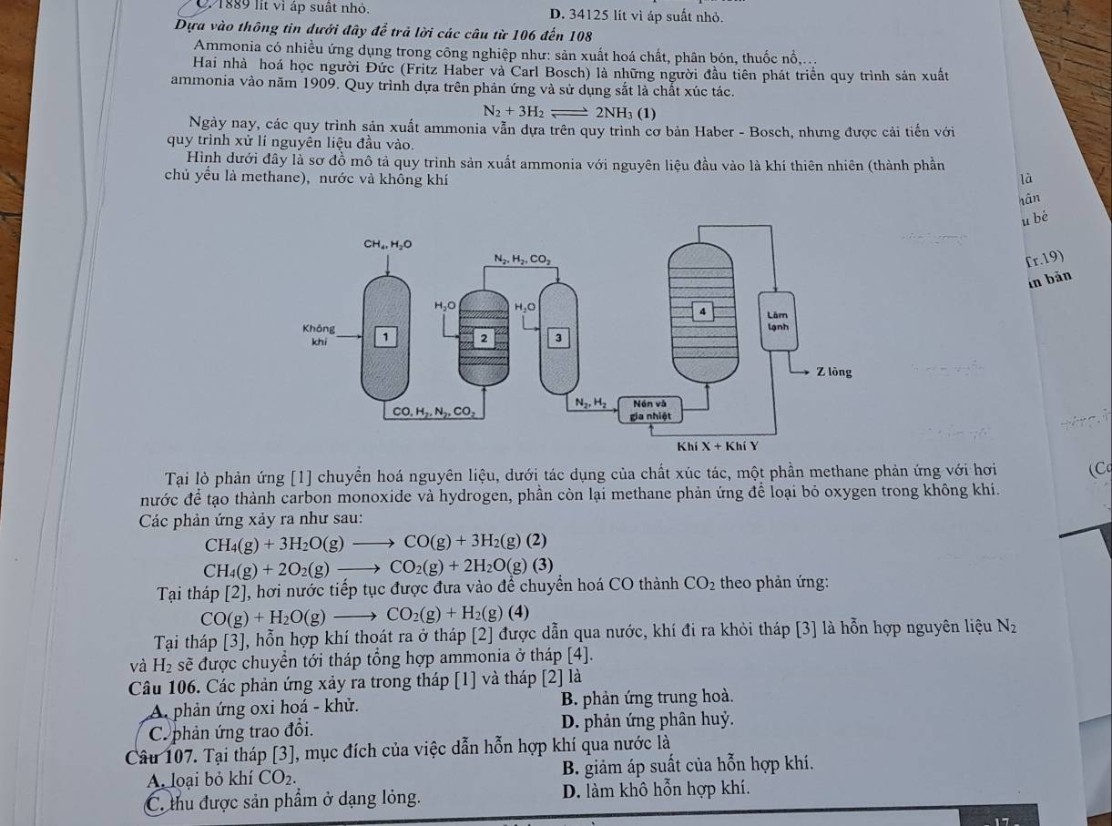 C. 1889 lit vì áp suất nhỏ. D. 34125 lít vì áp suất nhỏ.
Dựa vào thông tin dưới đây để trả lời các câu từ 106 đến 108
Ammonia có nhiều ứng dụng trong công nghiệp như: sản xuất hoá chất, phân bón, thuốc nổ,...
Hai nhà hoá học người Đức (Fritz Haber và Carl Bosch) là những người đầu tiên phát triển quy trình sản xuất
ammonia vào năm 1909. Quy trình dựa trên phản ứng và sử dụng sắt là chất xúc tác.
N_2+3H_2= 2NH₃ (1)
Ngày nay, các quy trình sản xuất ammonia vẫn dựa trên quy trình cơ bản Haber - Bosch, nhưng được cải tiến với
quy trình xử lí nguyên liệu đầu vào.
Hình dưới đây là sơ đồ mô tả quy trình sản xuất ammonia với nguyên liệu đầu vào là khí thiên nhiên (thành phần
chủ yếu là methane), nước và không khí là
hān
u bé
fr.19)
in bản
Tại lò phản ứng [1] chuyển hoá nguyên liệu, dưới tác dụng của chất xúc tác, một phần methane phản ứng với hơi (Cq
nước để tạo thành carbon monoxide và hydrogen, phần còn lại methane phản ứng để loại bỏ oxygen trong không khí.
Các phản ứng xảy ra như sau:
CH_4(g)+3H_2O(g)to CO(g)+3H_2 (g) (2)
CH_4(g)+2O_2(g)to CO_2(g)+2H_2O(g)(3)
Tại tháp [2], hơi nước tiếp tục được đưa vào để chuyển hoá CO thành CO_2 theo phản ứng:
CO(g)+H_2O(g)to CO_2(g)+H_2(g)(4)
Tại tháp [3], hỗn hợp khí thoát ra ở tháp [2] được dẫn qua nước, khí đi ra khỏi tháp [3] là hỗn hợp nguyên liệu N_2
và H_2 sẽ được chuyển tới tháp tổng hợp ammonia ở tháp [4].
Câu 106. Các phản ứng xảy ra trong tháp [1] và tháp [2] là
A. phản ứng oxi hoá - khử. B. phản ứng trung hoà.
C. phản ứng trao đổi. D. phản ứng phân huỷ.
Câu 107. Tại tháp [3], mục đích của việc dẫn hỗn hợp khí qua nước là
A. loại bỏ khí CO_2. B. giảm áp suất của hỗn hợp khí.
C. thu được sản phẩm ở dạng lỏng. D. làm khô hỗn hợp khí.
1