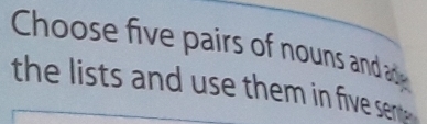 Choose five pairs of nouns and ac 
the lists and use them in five ser .