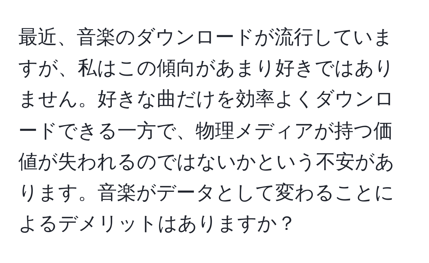 最近、音楽のダウンロードが流行していますが、私はこの傾向があまり好きではありません。好きな曲だけを効率よくダウンロードできる一方で、物理メディアが持つ価値が失われるのではないかという不安があります。音楽がデータとして変わることによるデメリットはありますか？