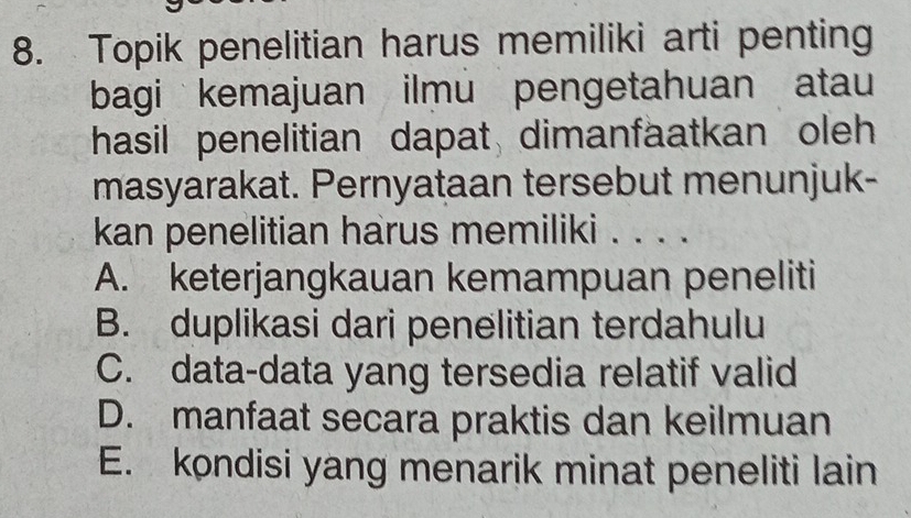 Topik penelitian harus memiliki arti penting
bagi kemajuan ilmu pengetahuan atau
hasil penelitian dapat dimanfaatkan oleh 
masyarakat. Pernyataan tersebut menunjuk-
kan penelitian harus memiliki . . . .
A. keterjangkauan kemampuan peneliti
B. duplikasi dari penelitian terdahulu
C. data-data yang tersedia relatif valid
D. manfaat secara praktis dan keilmuan
E. kondisi yang menarik minat peneliti lain