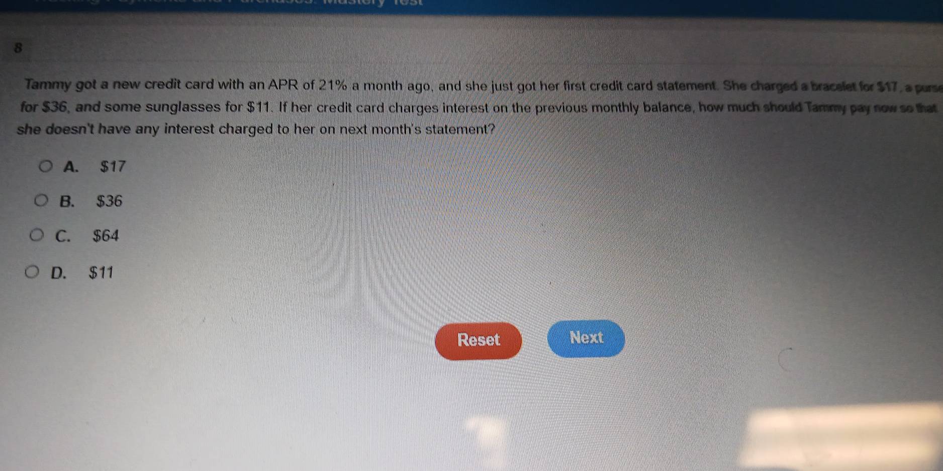 Tammy got a new credit card with an APR of 21% a month ago, and she just got her first credit card statement. She charged a bracelet for $17, a purse
for $36, and some sunglasses for $11. If her credit card charges interest on the previous monthly balance, how much should Tammy pay now so that
she doesn't have any interest charged to her on next month 's statement?
A. $17
B. $36
C. $64
D. $11
Reset
Mer