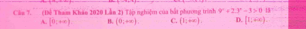 Cầu 7. (Đề Tham Khảo 2020 Lần 2) Tập nghiệm của bắt phường trình 9^x+2.3^x-3>0 l5
A. [0,+∈fty ) B. (θ ;+∈fty ) : C. (1,+∈fty ) D. [1;+∈fty )