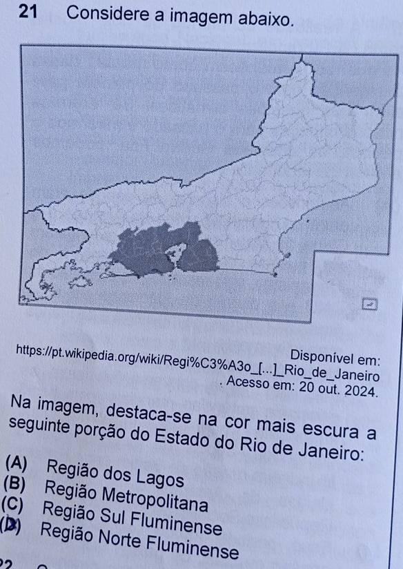 Considere a imagem abaixo.
Disponível em:
https://pt.wikipedia.org/wiki/Regi%C3%A3o_[...]_Rio_de_Janeiro
Acesso em: overline 20 out. 2024.
Na imagem, destaca-se na cor mais escura a
seguinte porção do Estado do Rio de Janeiro:
(A) Região dos Lagos
(B) Região Metropolitana
(C) Região Sul Fluminense
(D) Região Norte Fluminense